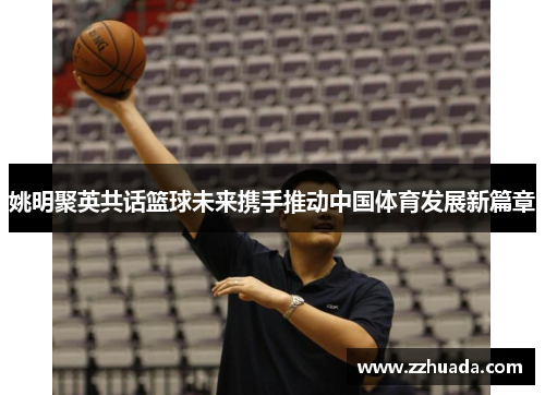 姚明聚英共话篮球未来携手推动中国体育发展新篇章