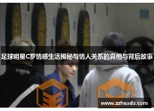 足球明星C罗情感生活揭秘与情人关系的真相与背后故事