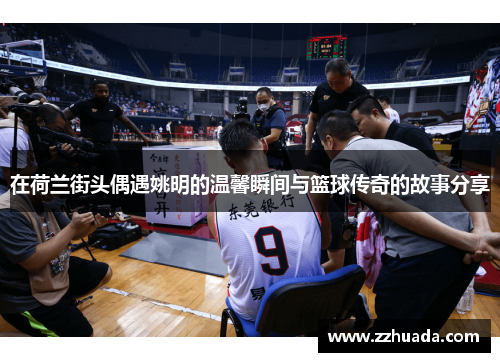 在荷兰街头偶遇姚明的温馨瞬间与篮球传奇的故事分享